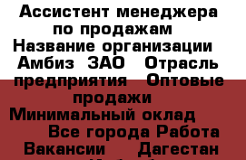 Ассистент менеджера по продажам › Название организации ­ Амбиз, ЗАО › Отрасль предприятия ­ Оптовые продажи › Минимальный оклад ­ 40 000 - Все города Работа » Вакансии   . Дагестан респ.,Избербаш г.